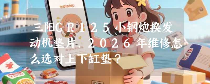 三阳GR125小钢炮换发动机垫片，2026年维修怎么选对上下缸垫？