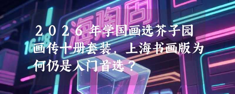 2026年学国画选芥子园画传十册套装，上海书画版为何仍是入门首选？