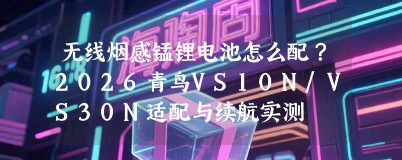 无线烟感锰锂电池怎么配？2026青鸟VS10N/VS30N适配与续航实测