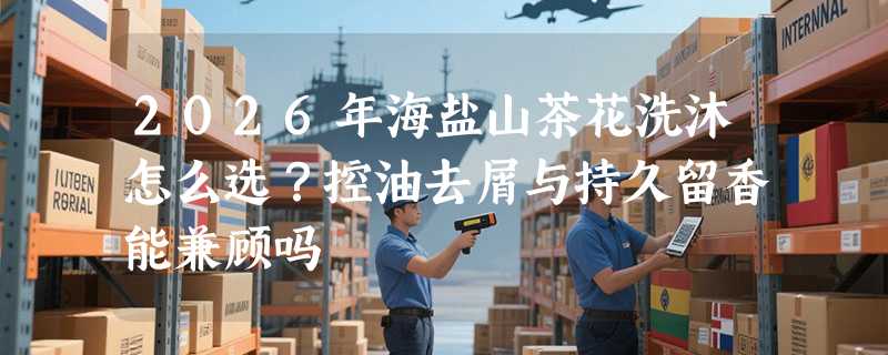 2026年海盐山茶花洗沐怎么选？控油去屑与持久留香能兼顾吗