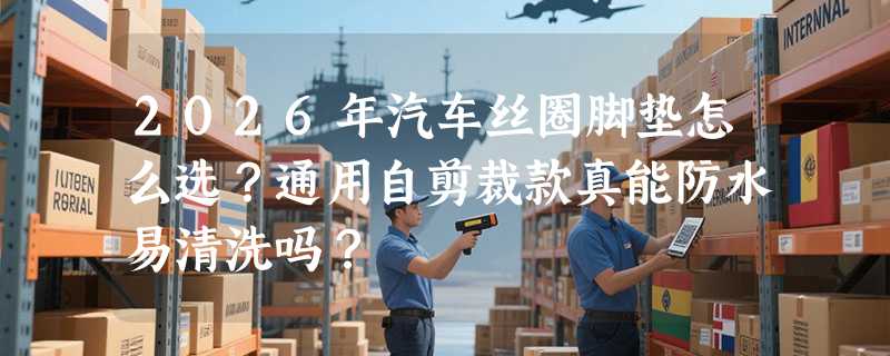 2026年汽车丝圈脚垫怎么选？通用自剪裁款真能防水易清洗吗？