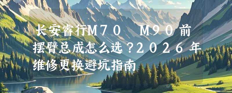 长安睿行M70 M90前摆臂总成怎么选？2026年维修更换避坑指南