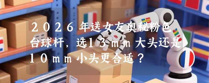 2026年送女友奥秘粉色台球杆，选13mm大头还是10mm小头更合适？