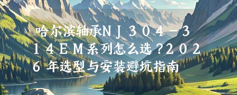 哈尔滨轴承NJ304-314EM系列怎么选？2026年选型与安装避坑指南