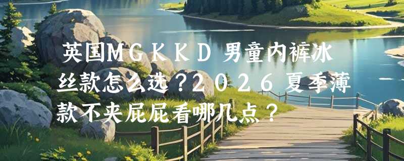 英国MGKKD男童内裤冰丝款怎么选？2026夏季薄款不夹屁屁看哪几点？