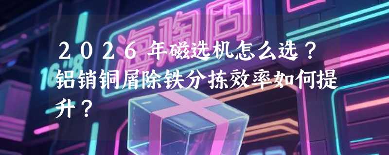 2026年磁选机怎么选？铝销铜屑除铁分拣效率如何提升？