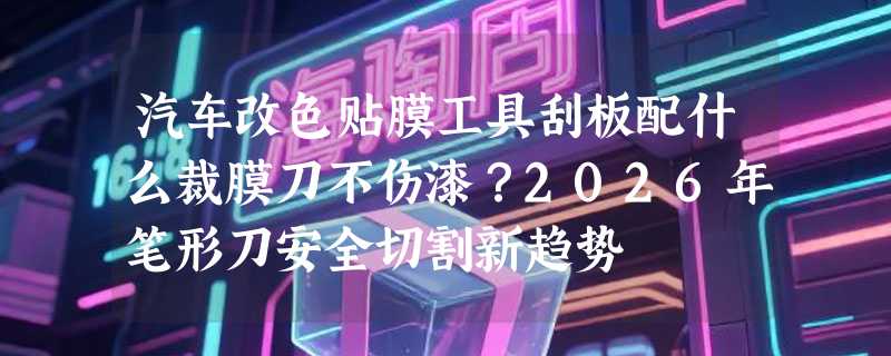 汽车改色贴膜工具刮板配什么裁膜刀不伤漆？2026年笔形刀安全切割新趋势