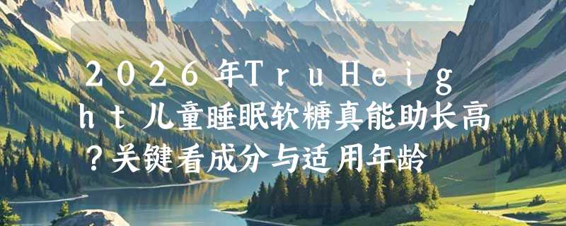 2026年TruHeight儿童睡眠软糖真能助长高？关键看成分与适用年龄