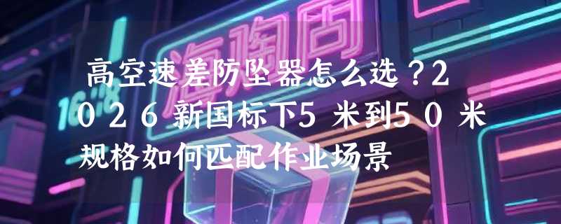 高空速差防坠器怎么选？2026新国标下5米到50米规格如何匹配作业场景