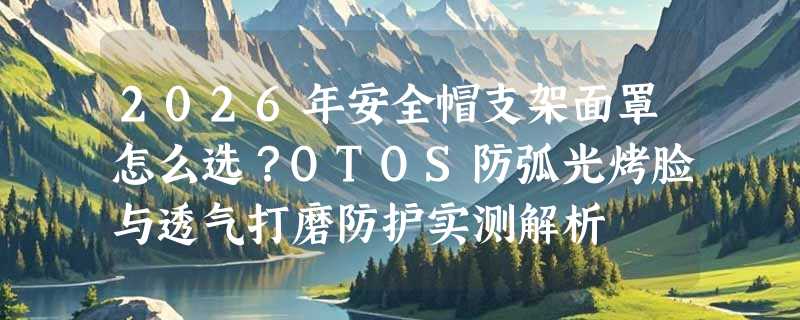 2026年安全帽支架面罩怎么选？OTOS防弧光烤脸与透气打磨防护实测解析