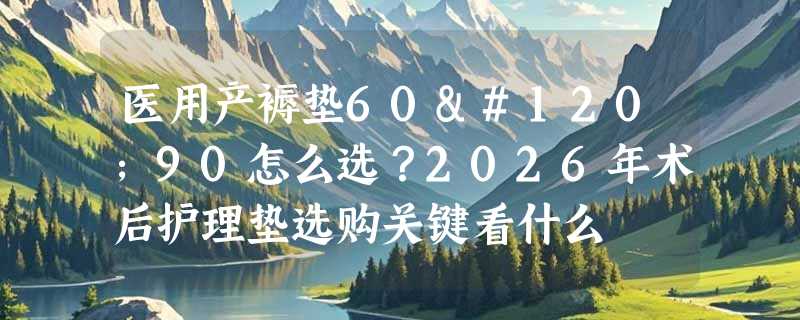 医用产褥垫60x90怎么选？2026年术后护理垫选购关键看什么
