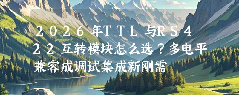 2026年TTL与RS422互转模块怎么选？多电平兼容成调试集成新刚需