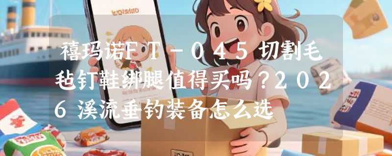 禧玛诺FT-045切割毛毡钉鞋绑腿值得买吗？2026溪流垂钓装备怎么选