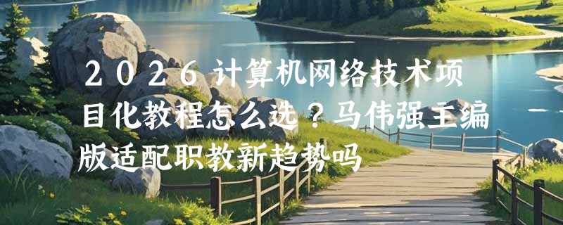 2026计算机网络技术项目化教程怎么选？马伟强主编版适配职教新趋势吗