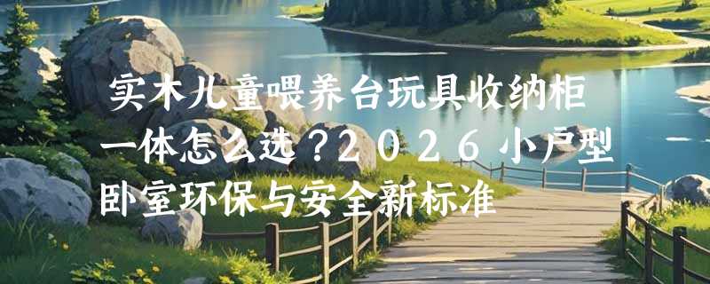 实木儿童喂养台玩具收纳柜一体怎么选？2026小户型卧室环保与安全新标准