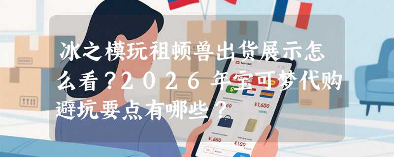 冰之模玩祖顿兽出货展示怎么看？2026年宝可梦代购避坑要点有哪些？