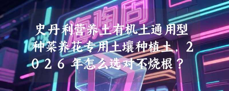 史丹利营养土有机土通用型种菜养花专用土壤种植土，2026年怎么选对不烧根？