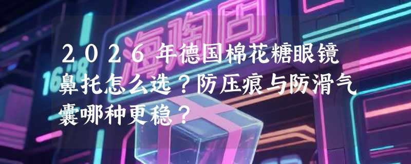 2026年德国棉花糖眼镜鼻托怎么选？防压痕与防滑气囊哪种更稳？