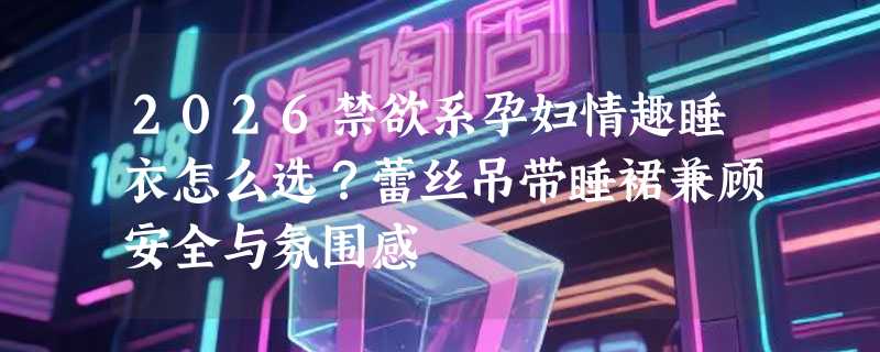 2026禁欲系孕妇情趣睡衣怎么选？蕾丝吊带睡裙兼顾安全与氛围感
