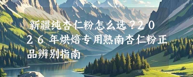 新疆纯杏仁粉怎么选？2026年烘焙专用熟南杏仁粉正品辨别指南