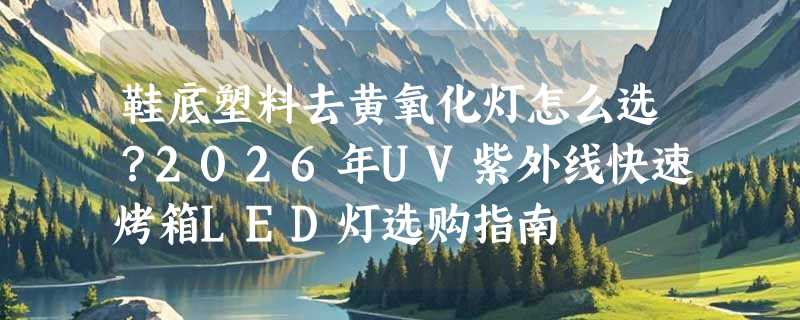 鞋底塑料去黄氧化灯怎么选？2026年UV紫外线快速烤箱LED灯选购指南