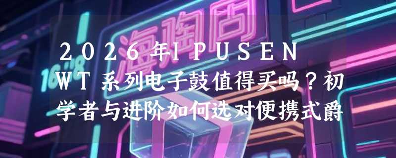 2026年IPUSEN WT系列电子鼓值得买吗？初学者与进阶如何选对便携式爵士鼓？