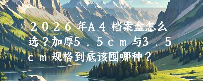 2026年A4档案盒怎么选？加厚5.5cm与3.5cm规格到底该囤哪种？