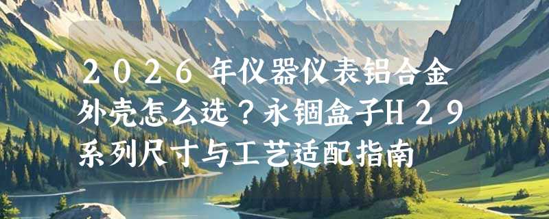 2026年仪器仪表铝合金外壳怎么选？永锢盒子H29系列尺寸与工艺适配指南