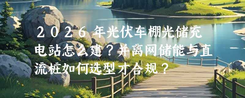 2026年光伏车棚光储充电站怎么建？并离网储能与直流桩如何选型才合规？