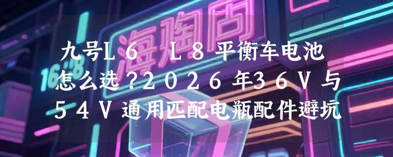 九号L6 L8平衡车电池怎么选？2026年36V与54V通用匹配电瓶配件避坑指南