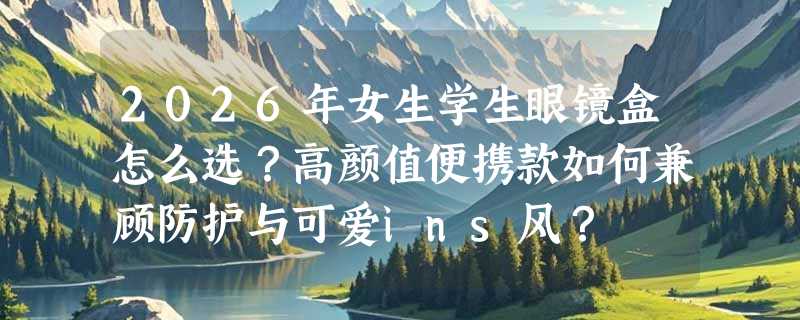 2026年女生学生眼镜盒怎么选？高颜值便携款如何兼顾防护与可爱ins风？