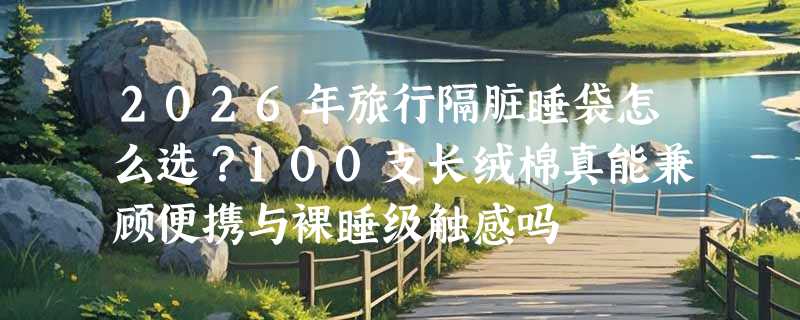 2026年旅行隔脏睡袋怎么选？100支长绒棉真能兼顾便携与裸睡级触感吗