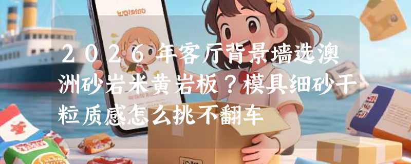2026年客厅背景墙选澳洲砂岩米黄岩板？模具细砂干粒质感怎么挑不翻车