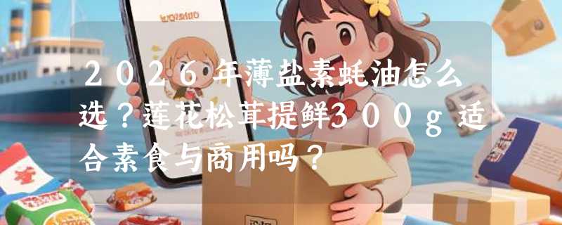 2026年薄盐素蚝油怎么选？莲花松茸提鲜300g适合素食与商用吗？