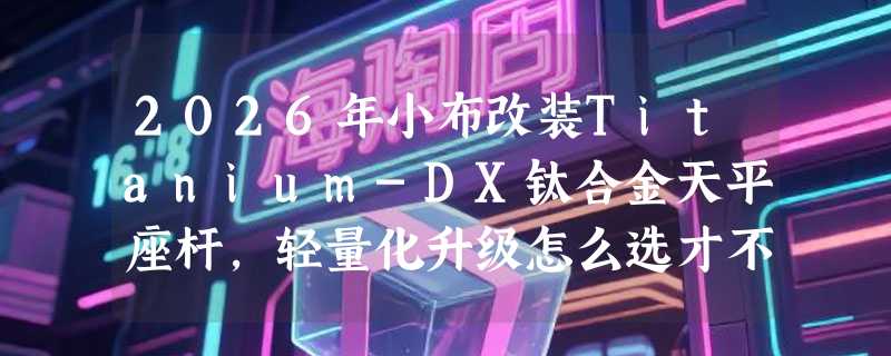 2026年小布改装Titanium-DX钛合金天平座杆，轻量化升级怎么选才不踩坑？