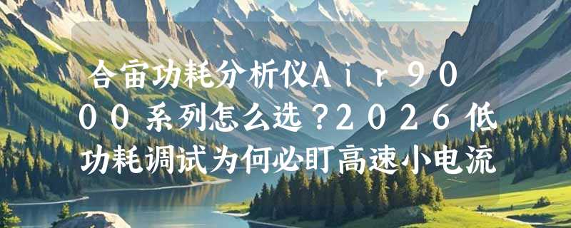 合宙功耗分析仪Air9000系列怎么选？2026低功耗调试为何必盯高速小电流采样？