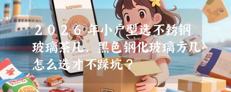 2026年小户型选不锈钢玻璃茶几，黑色钢化玻璃方几怎么选才不踩坑？