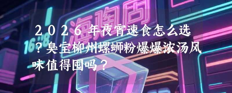 2026年夜宵速食怎么选？臭宝柳州螺蛳粉爆爆浓汤风味值得囤吗？