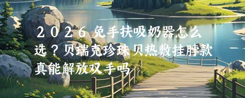 2026免手扶吸奶器怎么选？贝瑞克珍珠贝热敷挂脖款真能解放双手吗