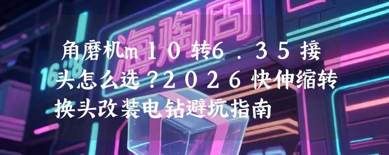 角磨机m10转6.35接头怎么选？2026快伸缩转换头改装电钻避坑指南