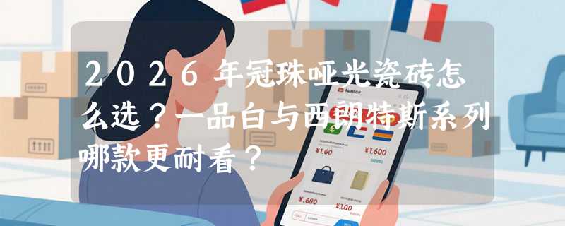 2026年冠珠哑光瓷砖怎么选？一品白与西朗特斯系列哪款更耐看？