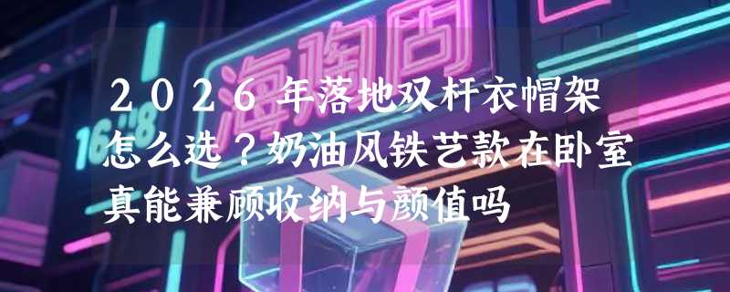 2026年落地双杆衣帽架怎么选？奶油风铁艺款在卧室真能兼顾收纳与颜值吗