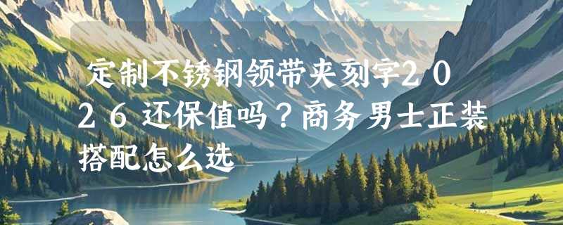 定制不锈钢领带夹刻字2026还保值吗？商务男士正装搭配怎么选