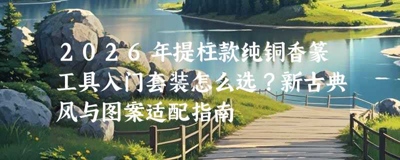 2026年提柱款纯铜香篆工具入门套装怎么选？新古典风与图案适配指南