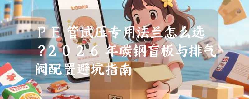 PE管试压专用法兰怎么选？2026年碳钢盲板与排气阀配置避坑指南