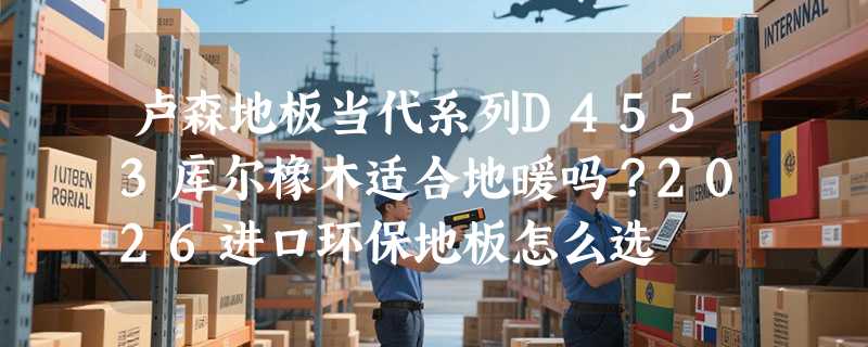 卢森地板当代系列D4553库尔橡木适合地暖吗？2026进口环保地板怎么选
