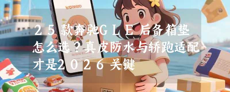 25款奔驰GLE后备箱垫怎么选？真皮防水与轿跑适配才是2026关键