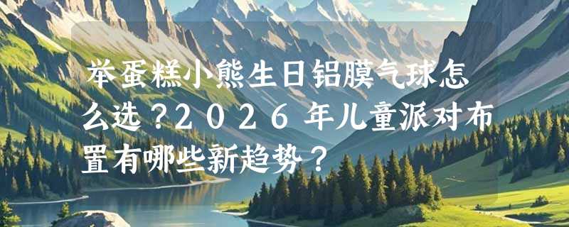 举蛋糕小熊生日铝膜气球怎么选？2026年儿童派对布置有哪些新趋势？