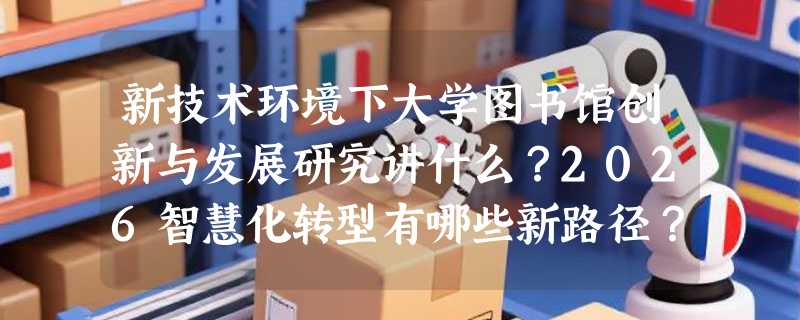 新技术环境下大学图书馆创新与发展研究讲什么？2026智慧化转型有哪些新路径？