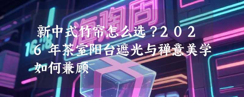 新中式竹帘怎么选？2026年茶室阳台遮光与禅意美学如何兼顾